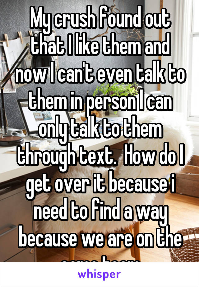 My crush found out that I like them and now I can't even talk to them in person I can only talk to them through text.  How do I get over it because i need to find a way because we are on the same team