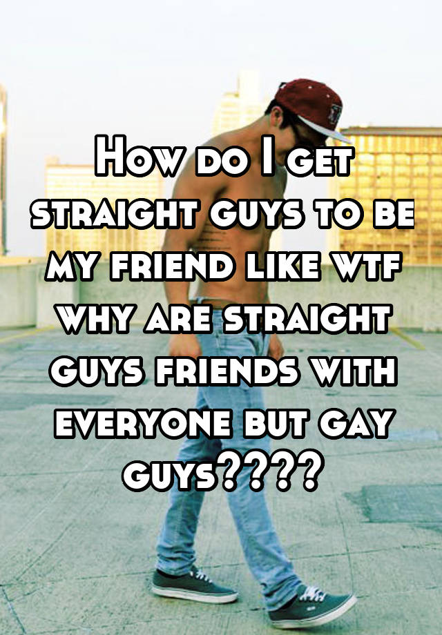 how-do-i-get-straight-guys-to-be-my-friend-like-wtf-why-are-straight