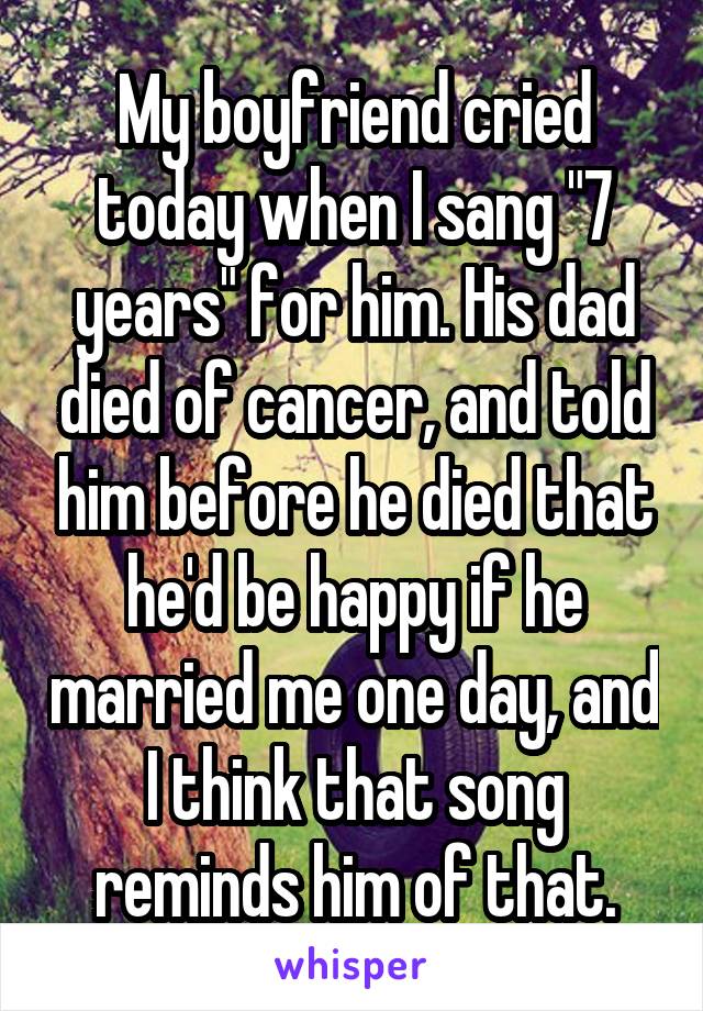 My boyfriend cried today when I sang "7 years" for him. His dad died of cancer, and told him before he died that he'd be happy if he married me one day, and I think that song reminds him of that.