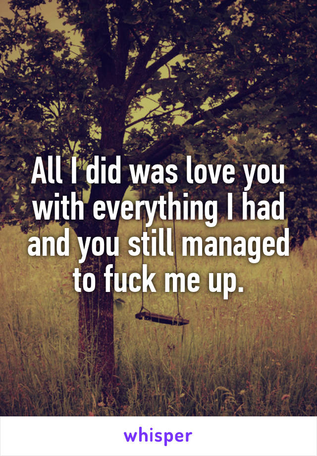 All I did was love you with everything I had and you still managed to fuck me up.