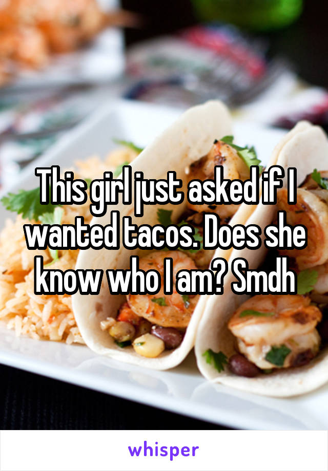 This girl just asked if I wanted tacos. Does she know who I am? Smdh