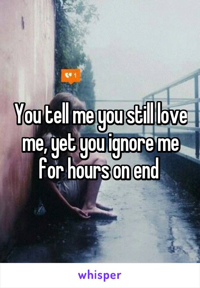 You tell me you still love me, yet you ignore me for hours on end 