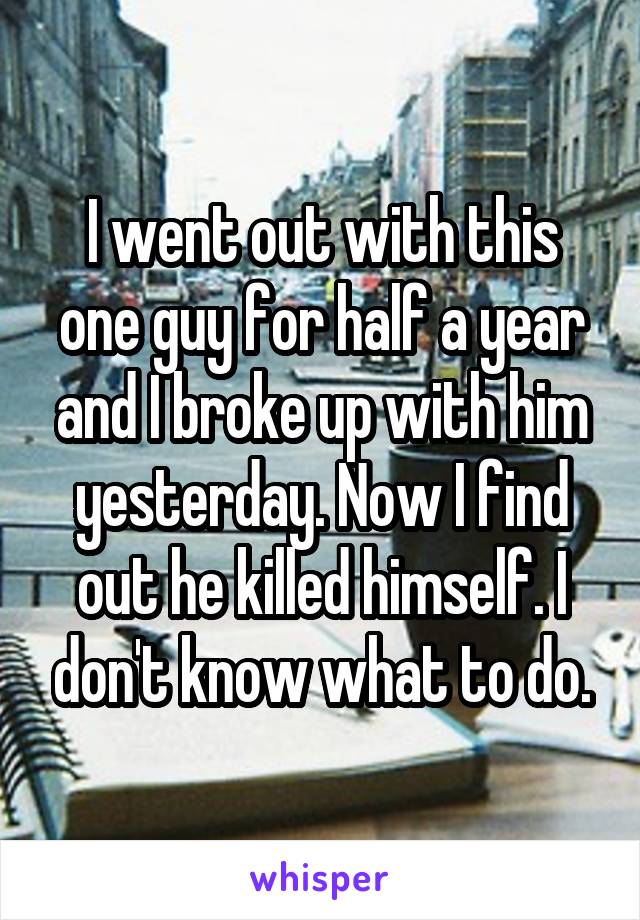 I went out with this one guy for half a year and I broke up with him yesterday. Now I find out he killed himself. I don't know what to do.