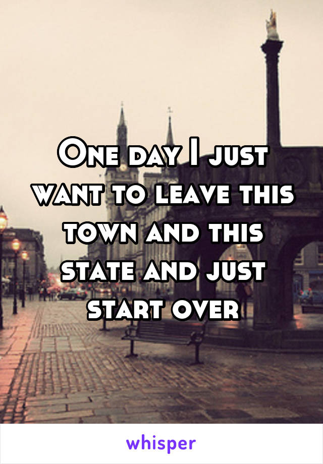 One day I just want to leave this town and this state and just start over