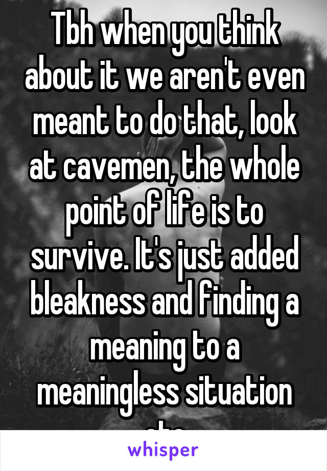 Tbh when you think about it we aren't even meant to do that, look at cavemen, the whole point of life is to survive. It's just added bleakness and finding a meaning to a meaningless situation etc