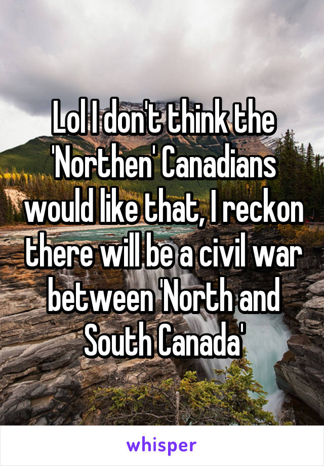 Lol I don't think the 'Northen' Canadians would like that, I reckon there will be a civil war between 'North and South Canada'