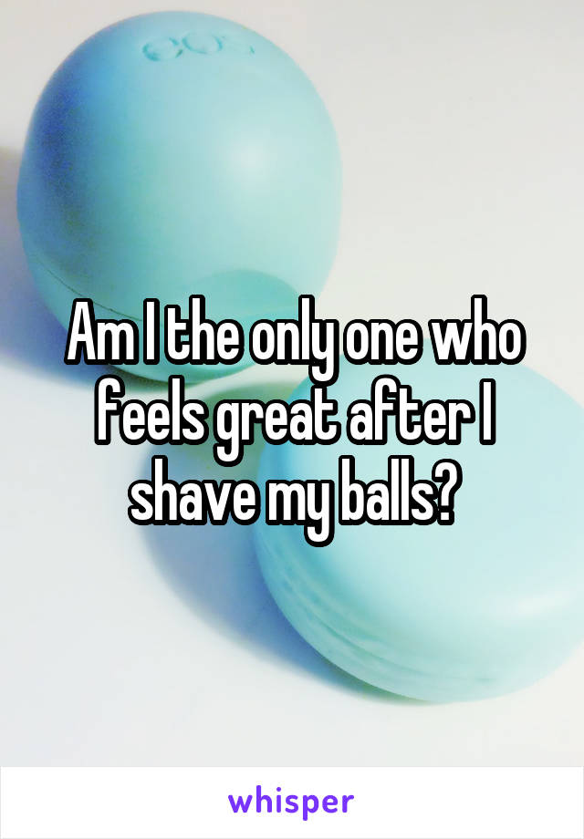 Am I the only one who feels great after I shave my balls?