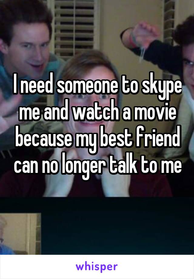 I need someone to skype me and watch a movie because my best friend can no longer talk to me 