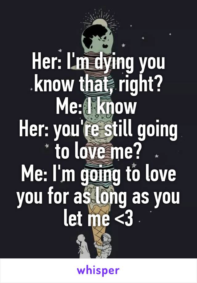 Her: I'm dying you know that, right?
Me: I know 
Her: you're still going to love me?
Me: I'm going to love you for as long as you let me <3