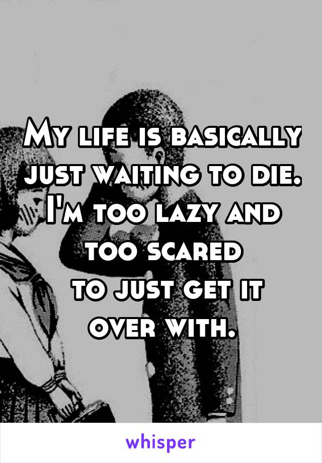 My life is basically just waiting to die. I'm too lazy and too scared
 to just get it over with.