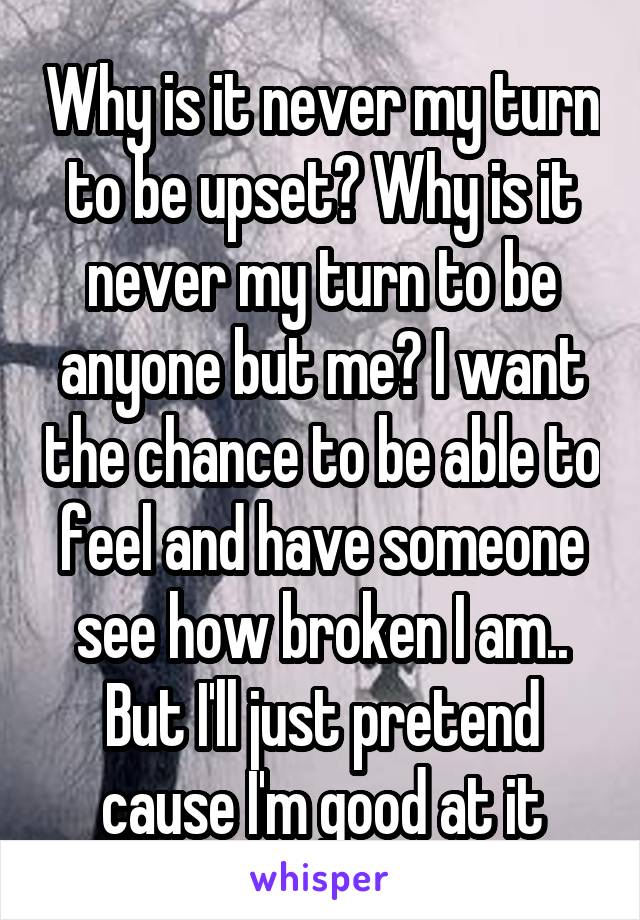 Why is it never my turn to be upset? Why is it never my turn to be anyone but me? I want the chance to be able to feel and have someone see how broken I am.. But I'll just pretend cause I'm good at it