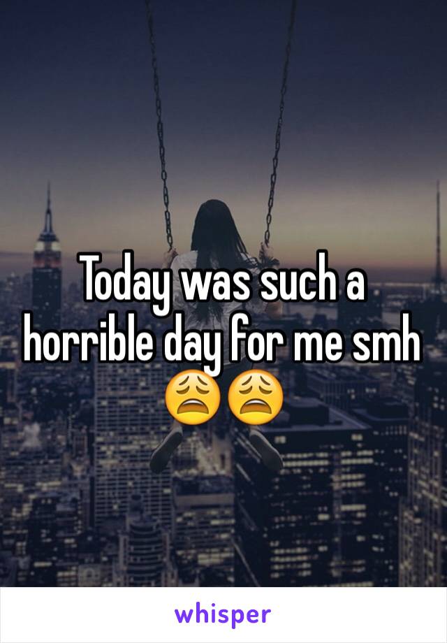 Today was such a horrible day for me smh 😩😩