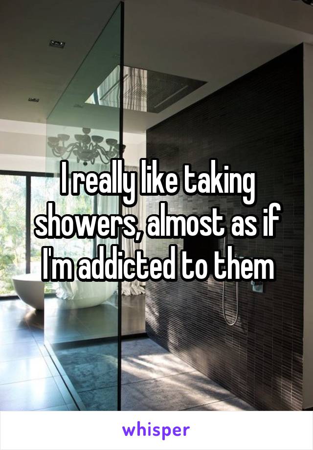 I really like taking showers, almost as if I'm addicted to them