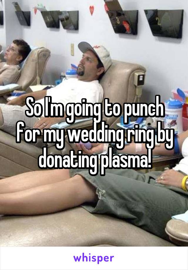 So I'm going to punch for my wedding ring by donating plasma!