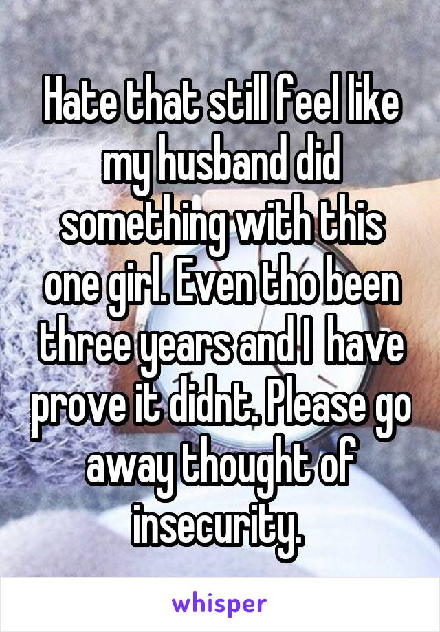 Hate that still feel like my husband did something with this one girl. Even tho been three years and I  have prove it didnt. Please go away thought of insecurity. 