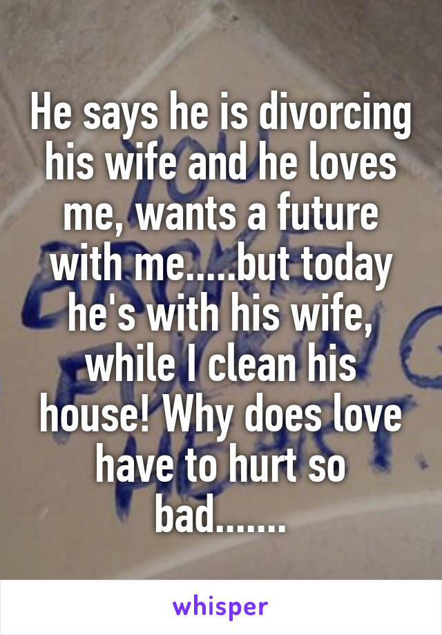 He says he is divorcing his wife and he loves me, wants a future with me.....but today he's with his wife, while I clean his house! Why does love have to hurt so bad.......