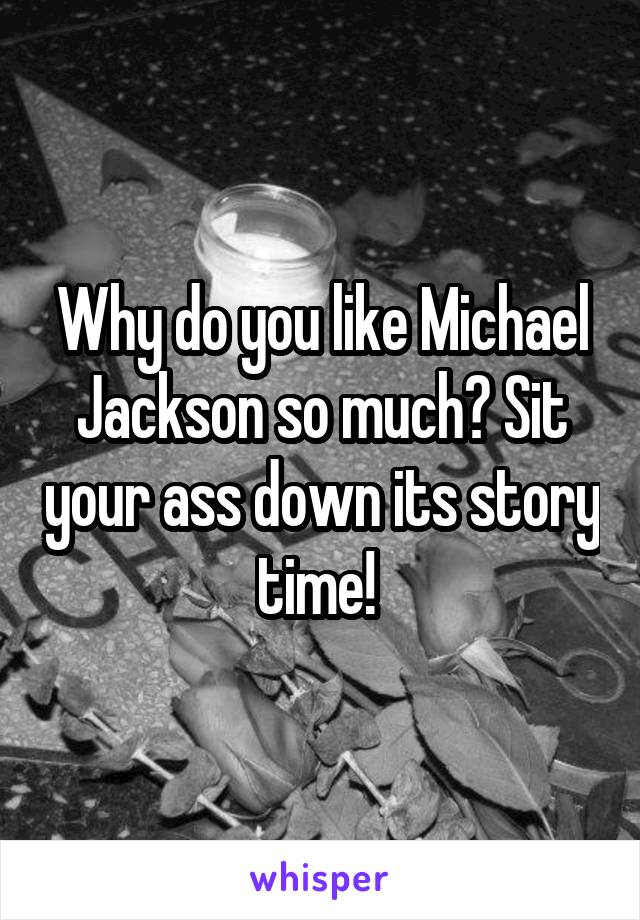 Why do you like Michael Jackson so much? Sit your ass down its story time! 