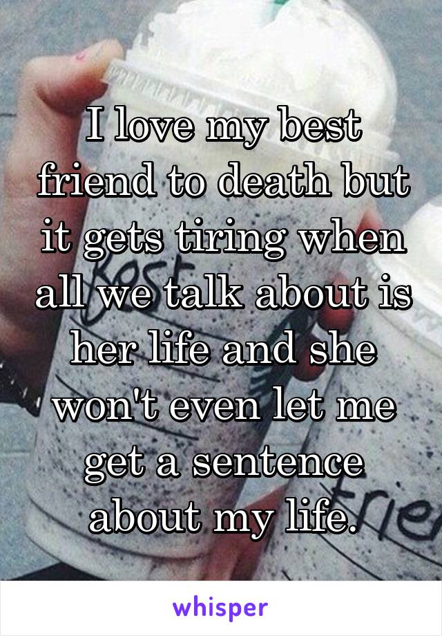 I love my best friend to death but it gets tiring when all we talk about is her life and she won't even let me get a sentence about my life.