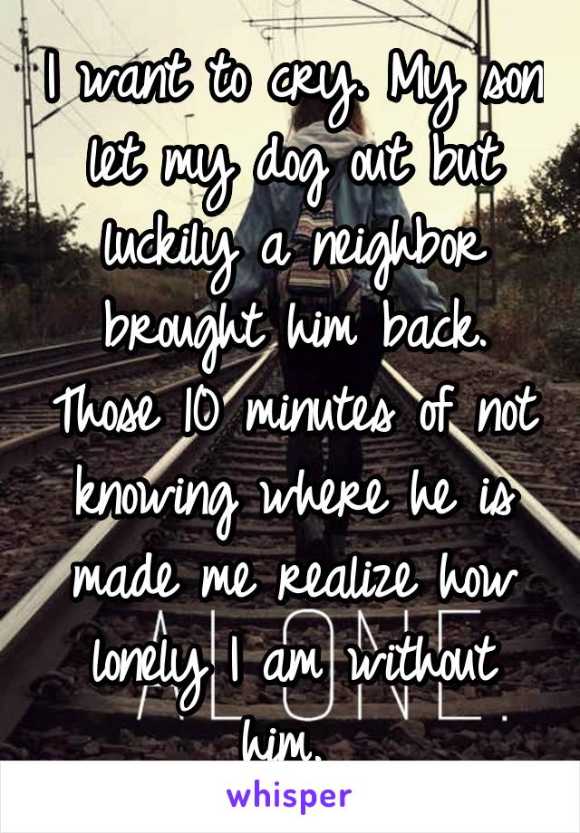 I want to cry. My son let my dog out but luckily a neighbor brought him back. Those 10 minutes of not knowing where he is made me realize how lonely I am without him. 