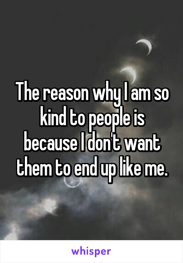 The reason why I am so kind to people is because I don't want them to end up like me.