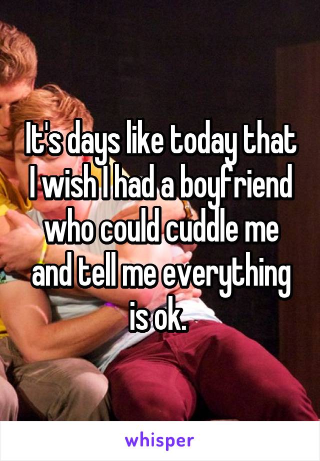 It's days like today that I wish I had a boyfriend who could cuddle me and tell me everything is ok. 