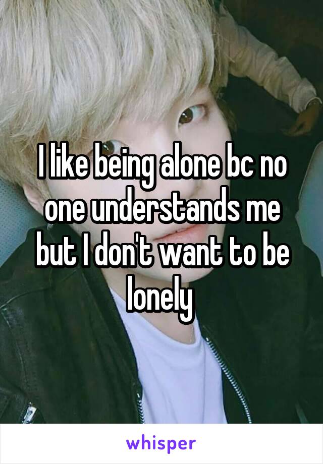 I like being alone bc no one understands me but I don't want to be lonely 