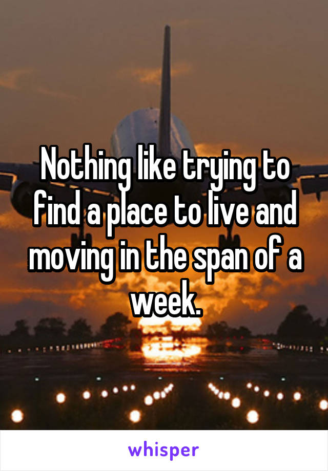 Nothing like trying to find a place to live and moving in the span of a week.