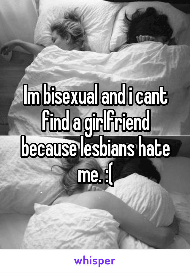 Im bisexual and i cant find a girlfriend because lesbians hate me. :(