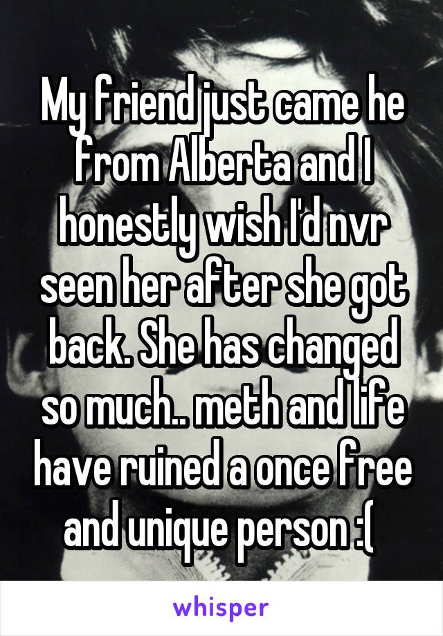 My friend just came he from Alberta and I honestly wish I'd nvr seen her after she got back. She has changed so much.. meth and life have ruined a once free and unique person :( 