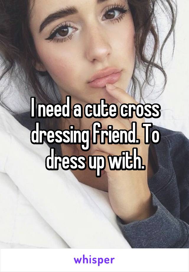 I need a cute cross dressing friend. To dress up with.