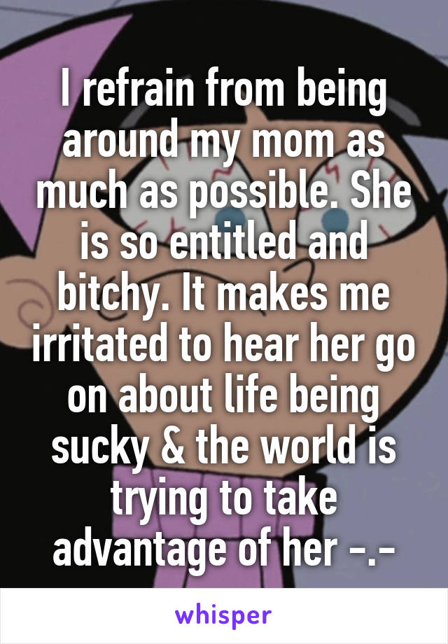 I refrain from being around my mom as much as possible. She is so entitled and bitchy. It makes me irritated to hear her go on about life being sucky & the world is trying to take advantage of her -.-