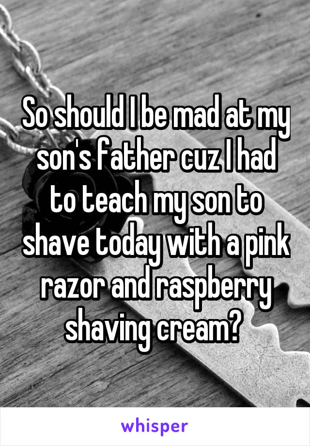 So should I be mad at my son's father cuz I had to teach my son to shave today with a pink razor and raspberry shaving cream? 