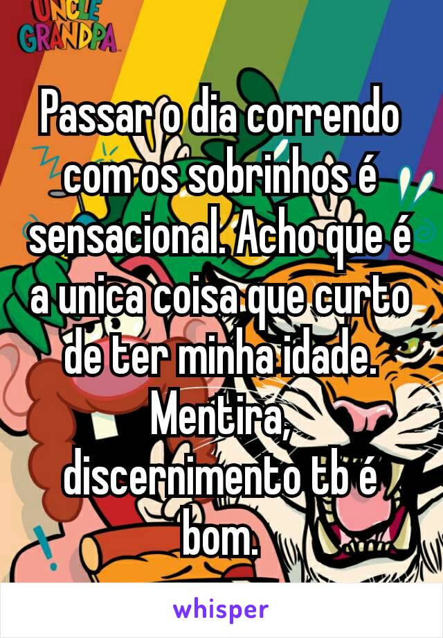 Passar o dia correndo com os sobrinhos é sensacional. Acho que é a unica coisa que curto de ter minha idade.
Mentira, discernimento tb é bom.