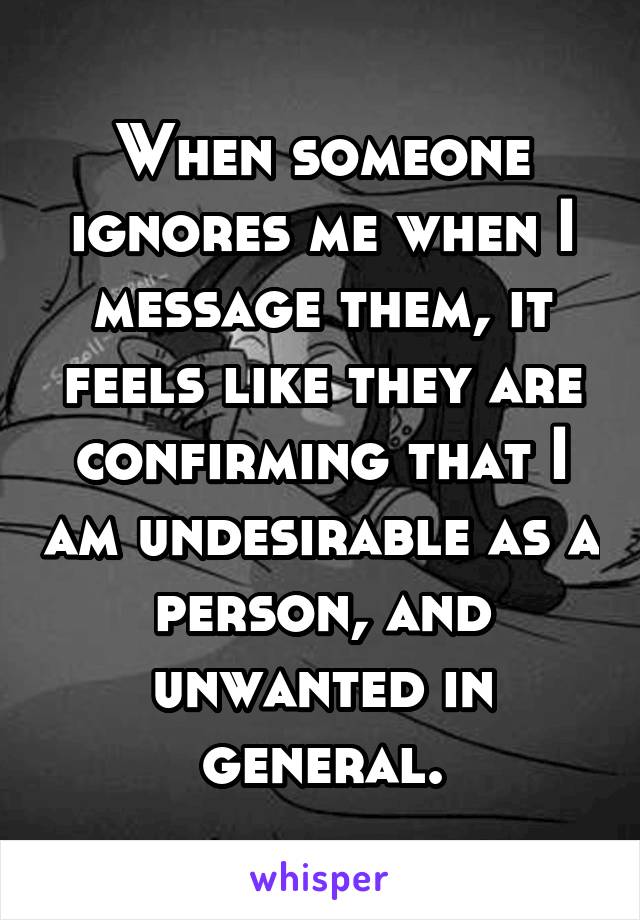 When someone ignores me when I message them, it feels like they are confirming that I am undesirable as a person, and unwanted in general.