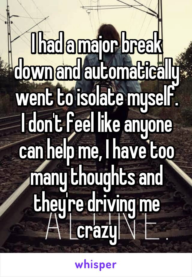 I had a major break down and automatically went to isolate myself. I don't feel like anyone can help me, I have too many thoughts and they're driving me crazy