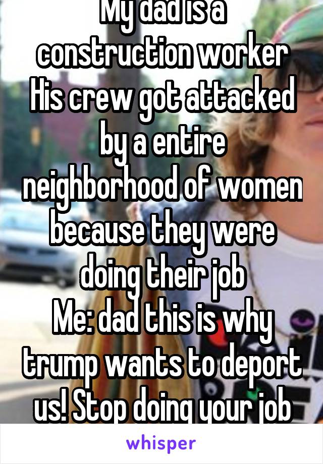 My dad is a construction worker
His crew got attacked by a entire neighborhood of women because they were doing their job
Me: dad this is why trump wants to deport us! Stop doing your job right!!! 