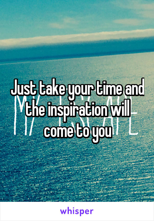 Just take your time and the inspiration will come to you