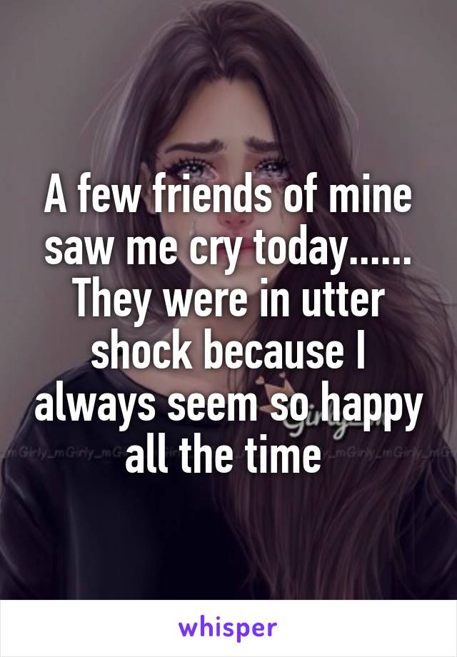 A few friends of mine saw me cry today...... They were in utter shock because I always seem so happy all the time 