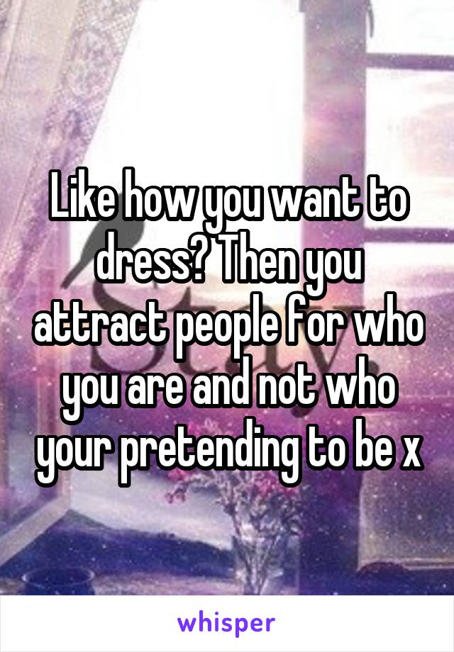 Like how you want to dress? Then you attract people for who you are and not who your pretending to be x