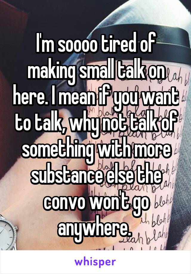 I'm soooo tired of making small talk on here. I mean if you want to talk, why not talk of something with more substance else the convo won't go anywhere. 