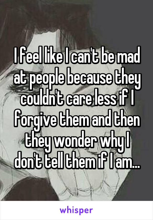 I feel like I can't be mad at people because they couldn't care less if I forgive them and then they wonder why I don't tell them if I am...