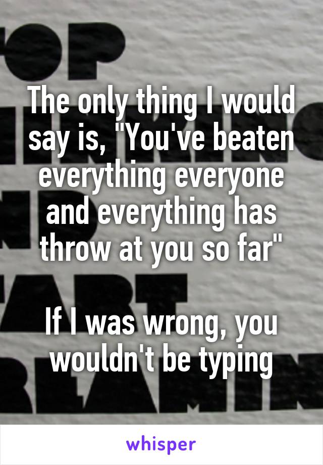 The only thing I would say is, "You've beaten everything everyone and everything has throw at you so far"

If I was wrong, you wouldn't be typing