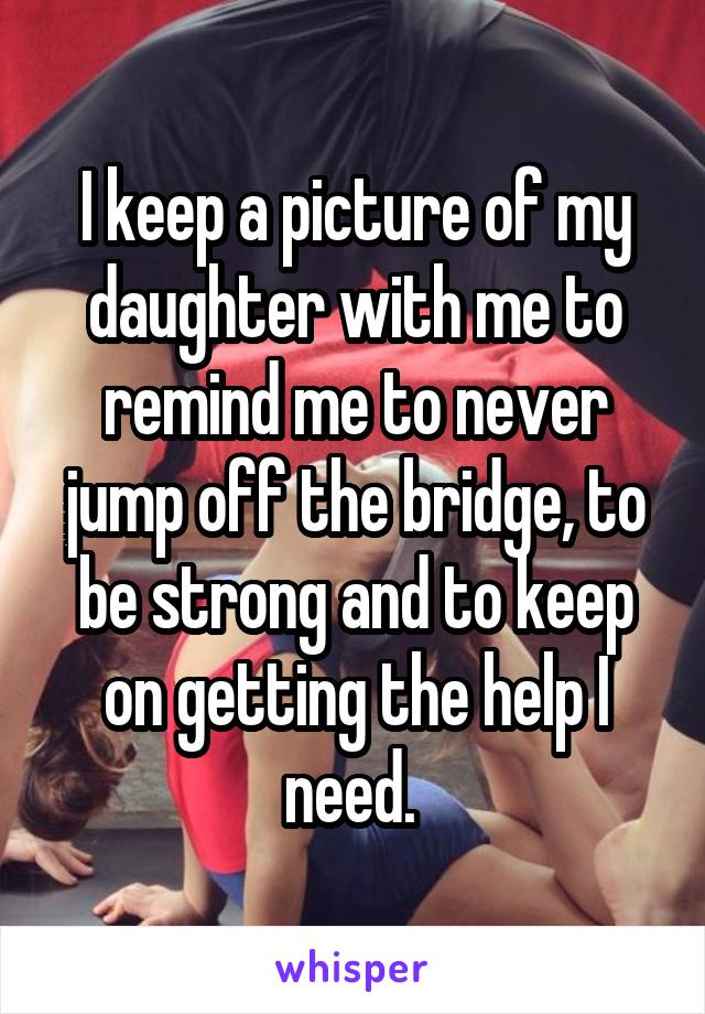 I keep a picture of my daughter with me to remind me to never jump off the bridge, to be strong and to keep on getting the help I need. 