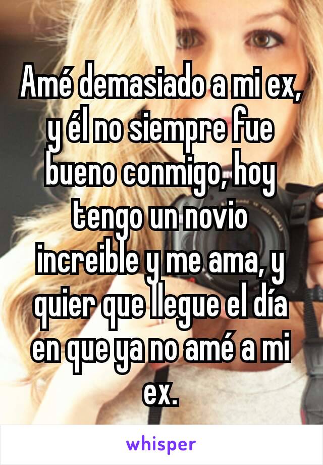 Amé demasiado a mi ex, y él no siempre fue bueno conmigo, hoy tengo un novio increible y me ama, y quier que llegue el día en que ya no amé a mi ex.