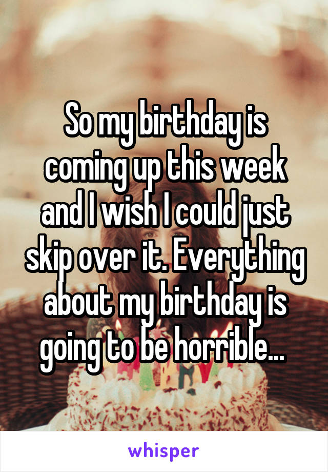 So my birthday is coming up this week and I wish I could just skip over it. Everything about my birthday is going to be horrible... 