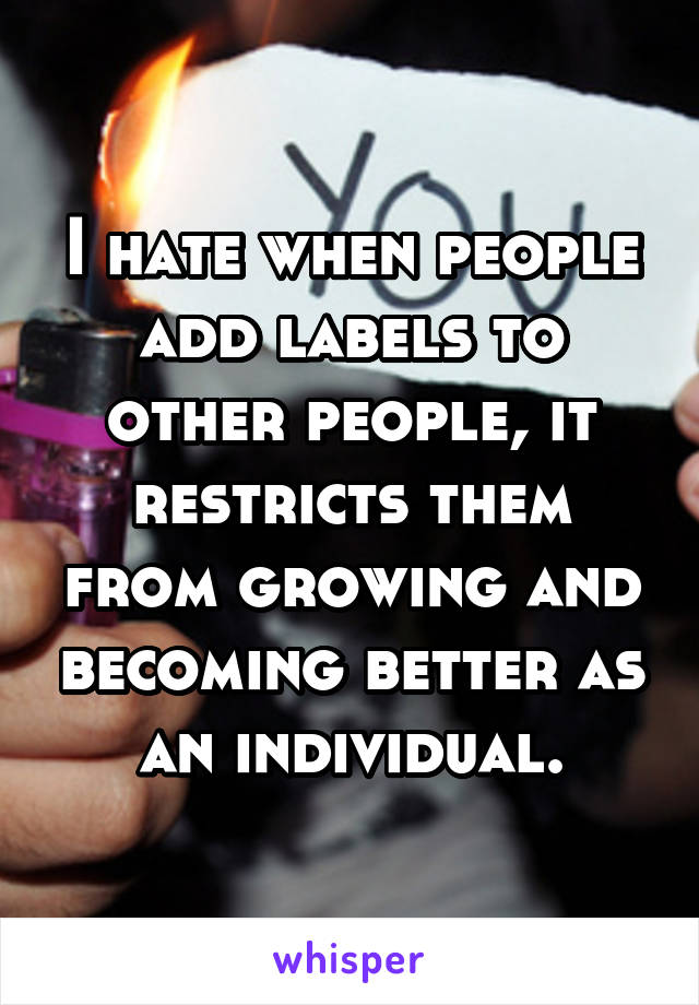 I hate when people add labels to other people, it restricts them from growing and becoming better as an individual.