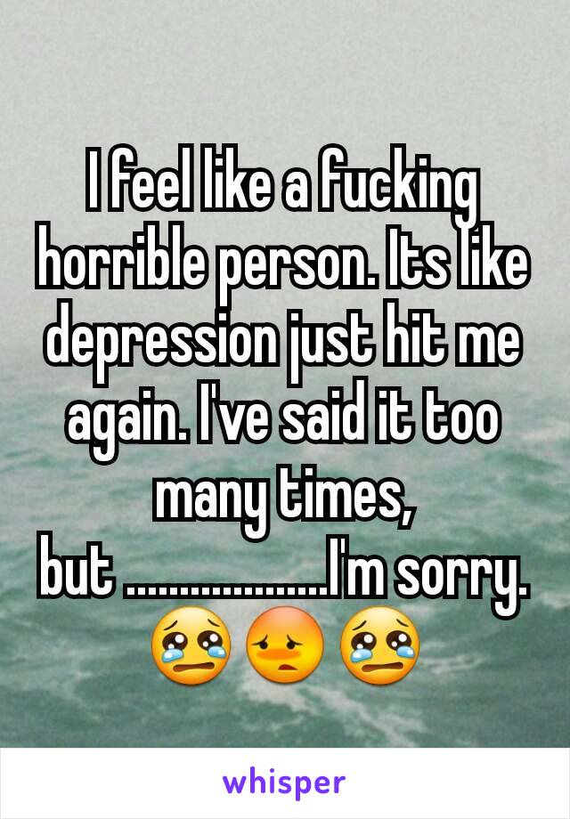 I feel like a fucking horrible person. Its like depression just hit me again. I've said it too many times, but ...................I'm sorry.😢😳😢