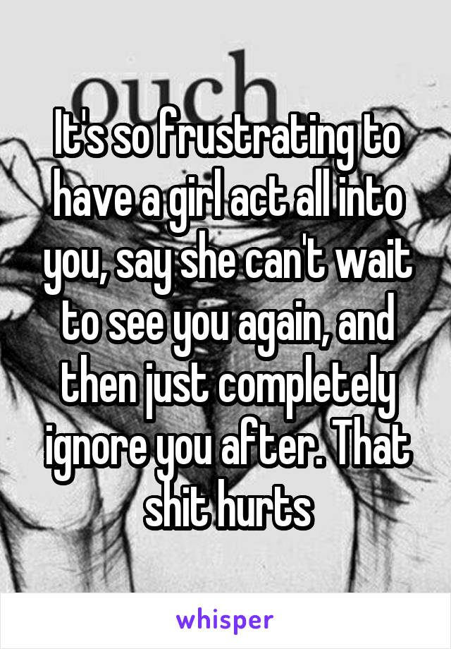 It's so frustrating to have a girl act all into you, say she can't wait to see you again, and then just completely ignore you after. That shit hurts