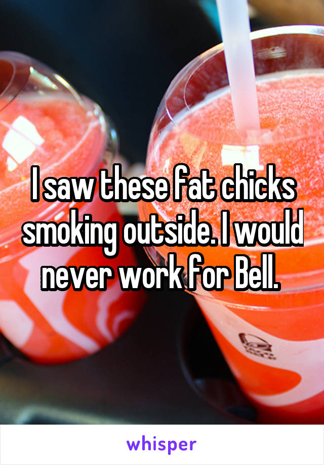 I saw these fat chicks smoking outside. I would never work for Bell. 