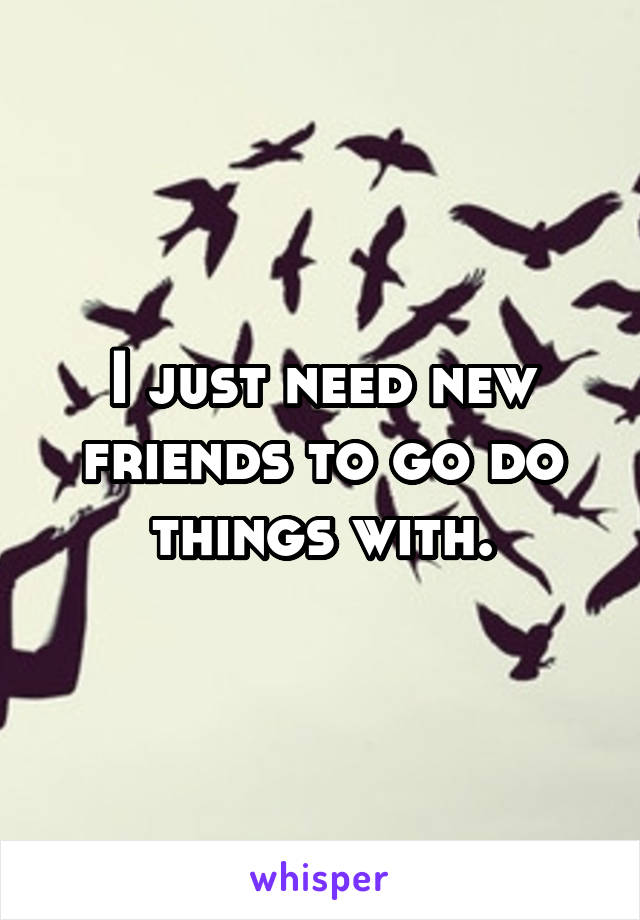 I just need new friends to go do things with.